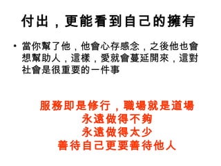 付出，更能看到自己的擁有   當你幫了他，他會心存感念，之後他也會想幫助人，這樣，愛就會蔓延開來，這對社會是很重要的一件事  服務即是修行，職場就是道場 永遠做得不夠 永遠做得太少 善待自己更要善待他人 
