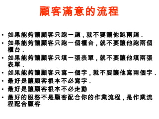 顧客滿意的流程 如果能夠讓顧客只跑一趟 , 就不要讓他跑兩趟 . 如果能夠讓顧客只跑一個櫃台 , 就不要讓他跑兩個櫃台 . 如果能夠讓顧客只填一張表單 , 就不要讓他填兩張表單 . 如果能夠讓顧客只寫一個字 , 就不要讓他寫兩個字 . 最好是讓顧客根本不必寫字 . 最好是讓顧客根本不必走動 最好的服務不是顧客配合你的作業流程 , 是作業流程配合顧客 
