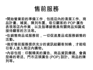 開始營業前的準備工作，包括店內的清潔工作、商品計畫、補貨、陳列布置、吸引顧客的 POP 廣告表現等店內作業，以及指導銷售員有關商品知識或接待顧客的方法等。 在銷售商品或服務前，一切促進產品或服務銷售的活動。 做好售前服務提供充分的資訊給顧客知曉，才能吸引客人進入商店內購物。  內容包括：印製精美的廣告、商品資訊傳遞、會員型錄的寄送、門市店頭廣告 (POP) 設計、商品的陳列等。 售前服務 
