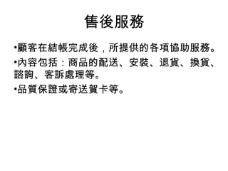 顧客在結帳完成後，所提供的各項協助服務。 內容包括：商品的配送、安裝、退貨、換貨、諮詢、客訴處理等 。   品質保證或寄送賀卡等。 售後服務 