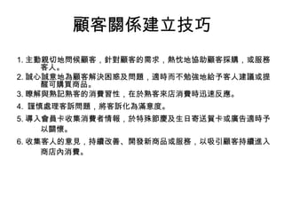 1. 主動親切地問候顧客，針對顧客的需求，熱忱地協助顧客採購，或服務客人。 2. 誠心誠意地為顧客解決困惑及問題，適時而不勉強地給予客人建議或提醒可購買商品。 3. 瞭解與熟記熟客的消費習性，在於熟客來店消費時迅速反應。 4.  謹慎處理客訴問題，將客訴化為滿意度。 5. 導入會員卡收集消費者情報，於特殊節慶及生日寄送賀卡或廣告適時予以關懷。 6. 收集客人的意見，持續改善、開發新商品或服務，以吸引顧客持續進入商店內消費。 顧客關係建立技巧 