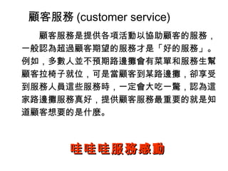 顧客服務 (customer service) 　　顧客服務是提供各項活動以協助顧客的服務，一般認為超過顧客期望的服務才是「好的服務」。例如，多數人並不預期路邊攤會有菜單和服務生幫顧客拉椅子就位，可是當顧客到某路邊攤，卻享受到服務人員這些服務時，一定會大吃一驚，認為這家路邊攤服務真好，提供顧客服務最重要的就是知道顧客想要的是什麼。 哇哇哇服務感動 