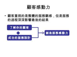 顧客感動力 顧客重視的是整體的服務觀感，但是服務的過程深深影響最後的結果 成功的服務設計 1 了解你的顧客 創造服務感動力 