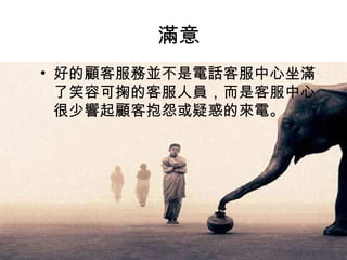 滿意  好的顧客服務並不是電話客服中心坐滿了笑容可掬的客服人員，而是客服中心很少響起顧客抱怨或疑惑的來電。  