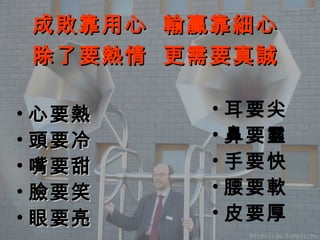 心要熱 頭要冷 嘴要甜 臉要笑 眼要亮 耳要尖 鼻要靈 手要快 腰要軟 皮要厚 成敗靠用心  輸贏靠細心 除了要熱情  更需要真誠 