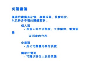 何謂禮儀 優雅的禮儀是友情、事業成就、社會地位、 以及終身幸福的關鍵要訣： 個人面   -  是個人的生活態度、工作精神、氣質涵養   及形象的代表 企業面   -  是公司整體形象的表徵 國家社會面   -  可藉以評估人民的素養 