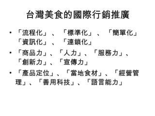台灣美食的國際行銷推廣 「流程化」 、 「標準化」 、 「簡單化」 「資訊化」 、 「連鎖化」 「商品力」、「人力」、「服務力」、「創新力」、「宣傳力」 「產品定位」、「當地食材」、「經營管理」、「善用科技」、「語言能力」 