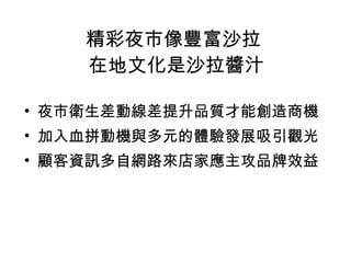 精彩夜市像豐富沙拉  在地文化是沙拉醬汁 夜市衛生差動線差提升品質才能創造商機 加入血拼動機與多元的體驗發展吸引觀光 顧客資訊多自網路來店家應主攻品牌效益 