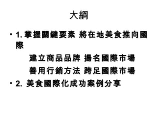 大綱  1. 掌握關鍵要素 將在地美食推向國際 建立商品品牌 揚名國際市場 善用行銷方法 跨足國際市場 2.  美食國際化成功案例分享 
