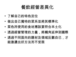 餐飲經營差異化  了解自己的特色定位  做出自己獨特的菜系並將其標準化  菜色所使用的食材應該要符合本土化 透過經營管理的力量，將觸角延伸到國際  透過不同面向的題材及領域反觀自已，才能激盪出好方法而不受限  