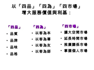 以「四品」「四為」「四市場」 增大服務價值與利基： 「四品」 品質 品牌 品味 品格   「四為」 以客為本 以客為尊 以客為友 以客為師 「四市場」 擴大空間市場 延長時間市場 推廣關係市場 掌握個人市場 