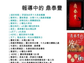 報導中的 鼎泰豐 ｜紐約時報｜ 評選為世界十大美食餐廳 ｜壹周刊｜ 讀者票選－台灣十大人氣鼎沸餐廳 ｜錢雜誌｜ 排隊店的人潮賺錢秘訣 ｜壹周刊｜ 小籠包大革命 ｜數位時代｜  e 化讓小籠包更美味 ｜遠見｜ 鼎泰豐打造台灣品牌 ｜ e 天下｜  e 化美食 ｜ HERE ｜ 國民美味牛肉麵 ｜天下｜ 點食成金－吃出台灣競爭力 ｜讀者文摘｜ 台灣之最十項 ｜美國休閒雜誌｜ 觀光客來台灣，十大必觀光體驗之處 ｜今週刊｜ 超完美服務業－鼎泰豐 ｜台灣光華雜誌｜ 永康街頭的美食傳奇 ｜壹週刊｜ 小籠包大學問 ｜ HERE ｜ 讀者票選餐廳 100 家 ｜壹週刊｜ 美食大賞－評選百大餐廳 ｜聯合報｜ 2010 港澳米其林鼎泰豐首度一星入列  ｜蘋果日報｜ 2010 鼎泰豐香港店獲米其林一星  