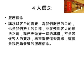 4 大信念 服務信念 講求以客戶的需要，為我們服務的目的，也是我們努力的目標，並在預料客人的想法之前，我們先做好一切的準備，不是等候客人的要求，再來重視這些需求，這就是我們鼎泰豐的服務信念。  