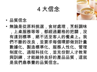4 大信念 品質信念 無論是從原料挑選，食材處理，烹飪調味，上桌服務等等，都經過嚴格的把關，沒有達到標準，絕不送至客人的餐桌上。我們不斷的改良，並要求每個環節做到計量數據化、製造標準化、服務人性化、管理制度化、過程科技化，並充份對人才教育與訓練，才能維持良好的產品品質，這就是我們鼎泰豐的品質信念。  