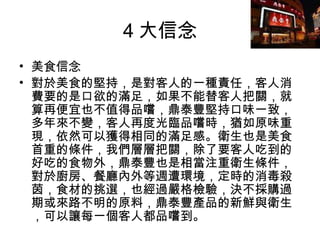 4 大信念 美食信念 對於美食的堅持，是對客人的一種責任，客人消費要的是口欲的滿足，如果不能替客人把關，就算再便宜也不值得品嚐，鼎泰豐堅持口味一致，多年來不變，客人再度光臨品嚐時，猶如原味重現，依然可以獲得相同的滿足感。衛生也是美食首重的條件，我們層層把關，除了要客人吃到的好吃的食物外，鼎泰豐也是相當注重衛生條件，對於廚房、餐廳內外等週遭環境，定時的消毒殺茵，食材的挑選，也經過嚴格檢驗，決不採購過期或來路不明的原料，鼎泰豐產品的新鮮與衛生，可以讓每一個客人都品嚐到。  