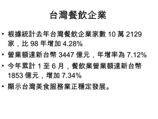 台灣餐飲企業  根據統計去年台灣餐飲企業家數 10 萬 2129 家，比 98 年增加 4.28% 營業額達新台幣 3447 億元，年增率為 7.12% 今年累計 1 至 6 月，餐飲業營業額達新台幣 1853 億元，增加 7.34% 顯示台灣美食服務業正穩定發展。 
