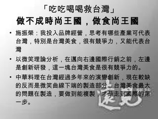 「吃吃喝喝救台灣」 做不成時尚王國，做食尚王國   施振榮：我投入品牌經營，思考有哪些產業可代表台灣，特別是台灣美食，很有競爭力，又能代表台灣 以微笑理論分析，在邁向右邊國際行銷之前，左邊是創新研發，這一塊台灣美食是很有競爭力的。 中華料理在台灣經過多年來的演變創新，現在較缺的反而是微笑曲線下端的製造部分。台灣美食最大的問題在製造，要做到能複製，才是走到國際的第一步。 