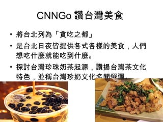 CNNGo 讚台灣美食  將台北列為「貪吃之都」 是台北日夜皆提供各式各樣的美食，人們想吃什麼就能吃到什麼。 探討台灣珍珠奶茶起源，讚揚台灣茶文化特色，並稱台灣珍奶文化名聞遐邇。  