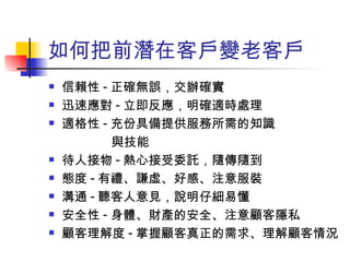 如何把前潛在客戶變老客戶 信賴性 - 正確無誤，交辦確實 迅速應對 - 立即反應，明確適時處理 適格性 - 充份具備提供服務所需的知識 與技能 待人接物 - 熱心接受委託，隨傳隨到 態度 - 有禮、謙虛、好感、注意服裝  溝通 - 聽客人意見，說明仔細易懂 安全性 - 身體、財產的安全、注意顧客隱私 顧客理解度 - 掌握顧客真正的需求、理解顧客情況  