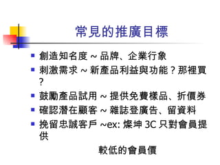 常見的推廣目標 創造知名度 ~ 品牌 、 企業行象 刺激需求 ~ 新產品利益與功能 ? 那裡買 ? 鼓勵產品試用 ~ 提供免費樣品 、 折價券 確認潛在顧客 ~ 雜誌登廣告 、 留資料 挽留忠誠客戶 ~ex: 燦坤 3C 只對會員提供 較低的會員價 