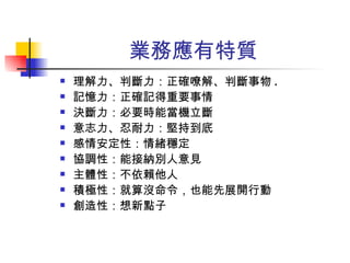 業務應有特質 理解力、判斷力：正確嘹解、判斷事物 . 記憶力：正確記得重要事情 決斷力：必要時能當機立斷 意志力、忍耐力：堅持到底 感情安定性：情緒穩定 協調性：能接納別人意見 主體性：不依賴他人 積極性：就算沒命令，也能先展開行動 創造性：想新點子 