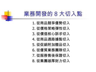 業務開發的 8 大切入點 1. 從商品競爭優勢切入 2. 從價格策略彈性切入 3. 從價值核心訴求切入 4. 從商品通路據點切入 5. 從促銷附加贈品切入 6. 從優質業務團隊切入 7. 從服務售後保證切入 8. 從集團雄厚財力切入 