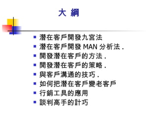   大 綱 潛在客戶開發九宮法 潛在客戶開發 MAN 分析法 . 開發潛在客戶的方法 . 開發潛在客戶的策略 . 與客戶溝通的技巧 . 如何把潛在客戶變老客戶 行銷工具的應用 談判高手的計巧 