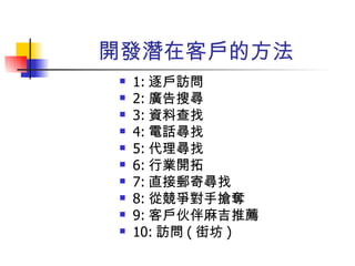 開發潛在客戶的方法 1: 逐戶訪問 2: 廣告搜尋 3: 資料查找 4: 電話尋找 5: 代理尋找 6: 行業開拓 7: 直接郵寄尋找 8: 從競爭對手搶奪 9: 客戶伙伴麻吉推薦 10: 訪問 ( 街坊 ) 