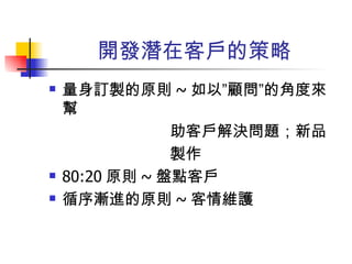 開發潛在客戶的策略 量身訂製的原則 ~ 如以”顧問”的角度來幫 助客戶解決問題；新品 製作 80:20 原則 ~ 盤點客戶 循序漸進的原則 ~ 客情維護  