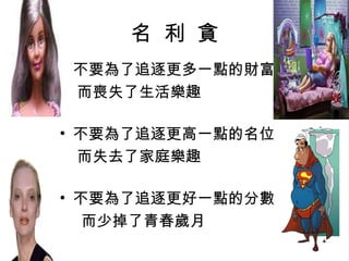 名  利  貪 不要為了追逐更多一點的財富 而喪失了生活樂趣 不要為了追逐更高一點的名位 而失去了家庭樂趣 不要為了追逐更好一點的分數 而少掉了青春歲月 