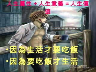人生屬性 + 人生意義 = 人生價值 因為生活才要吃飯 因為要吃飯才生活 