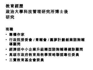教育經歷 政治大學科技管理研究所博士後研究 現職 專欄作家 行政院勞委會 / 青輔會 / 圓夢計劃創業諮詢輔導顧問 經濟部中小企業升級轉型諮詢輔導健診顧問 高雄市政府教育局教學策略聯盟專任委員 三寶教育基金會委員 