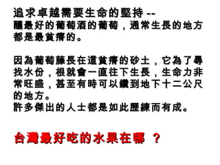 追求卓越需要生命的堅持 -- 釀最好的葡萄酒的葡萄，通常生長的地方都是最貧瘠的。 因為葡萄藤長在這貧瘠的砂土，它為了尋找水份，根就會一直往下生長，生命力非常旺盛，甚至有時可以鑽到地下十二公尺的地方。 許多傑出的人士都是如此歷練而有成。 台灣最好吃的水果在哪  ? 