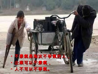 不景氣是淘汰不爭氣的人， 企業可以不景氣， 人不可以不爭氣。 