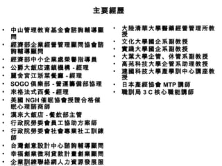 中山管理教育基金會諮詢輔導顧問 經濟部企業經營管理顧問協會諮詢輔導顧問 經濟部中小企業處榮譽指導員 公爵大飯店連鎖機構 - 經理 麗舍宮江浙菜餐廳 - 經理 SOGO 俱樂部 - 營運籌備部協理 來格法式西餐 - 經理 美國 NGH 催眠協會授證合格催眠心理諮商師 漢來大飯店 - 餐飲部主管 行政院勞委會員工協助方案師 行政院勞委會社會專業社工訓練師 台灣創意設計中心諮詢輔導顧問 幸福創業微利貸款計畫創業顧問 企業訓練聯絡網人力資源發展服務團顧問 大陸清華大學醫藥經營管理所教授 文化大學國企系副教授 實踐大學國企系副教授 大葉大學企管、休管系副教授 高苑科技大學企管系助理教授 建國科技大學產學訓中心講座教授 日本產經協會 MTP 講師 職訓局 3 C 核心職能講師 主要經歷 