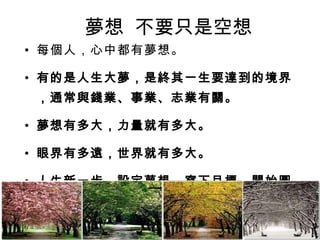 夢想  不要只是空想 每個人，心中都有夢想。 有的是人生大夢，是終其一生要達到的境界，通常與錢業、事業、志業有關。 夢想有多大，力量就有多大。 眼界有多遠，世界就有多大。 人生新一步，設定夢想，寫下目標，開始圓夢！ 