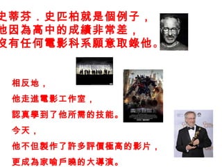 史蒂芬．史匹柏就是個例子， 他因為高中的成績非常差， 沒有任何電影科系願意 取錄 他 。 相反 地 ， 他走進電影工作室， 認真學到了他所需的技能。 今天， 他不但製作了許多評價極高的影片， 更成為家喻戶曉的大導演。 