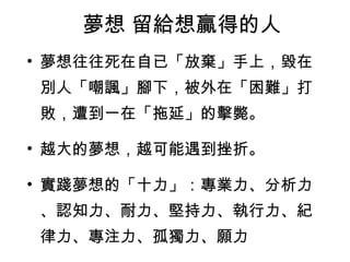 夢想 留給想贏得的人 夢想往往死在自已「放棄」手上，毀在別人「嘲諷」腳下，被外在「困難」打敗，遭到一在「拖延」的擊斃。 越大的夢想，越可能遇到挫折。 實踐夢想的「十力」：專業力、分析力、認知力、耐力、堅持力、執行力、紀律力、專注力、孤獨力、願力  