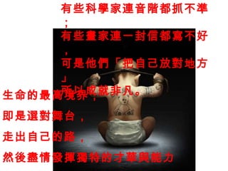 生命的最高境界， 即是選對舞台， 走出自己的路， 然後盡情發揮獨特的才華與能力 。 有些科學家連音階都抓不準； 有些畫家連一封信都寫不好， 可是他們「把自己放對地方 」 所以成就非凡。 