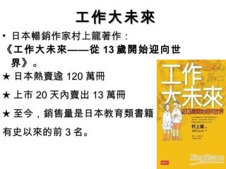 日本暢銷作家村上龍著作： 《工作大未來——從 13 歲開始迎向世界》 。  ★ 日本熱賣逾 120 萬冊 ★ 上市 20 天內賣出 13 萬冊 ★ 至今，銷售量是日本教育類書籍 有史以來的前 3 名。 工作大未來 
