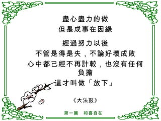 盡心盡力的做 但是成事在因緣 經過努力以後 不管是得是失，不論好壞成敗 心中都已經不再計較，也沒有任何負擔 這才叫做「放下」 《大法鼓》 第一篇　和喜自在 