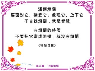 遇到煩惱 要面對它、接受它、處理它、放下它 不自找煩惱，就是智慧 有煩惱的時候 不要把它當成困擾，就沒有煩惱 《福慧自在》 第二篇　化解煩惱 