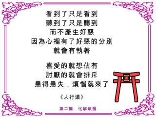 看到了只是看到 聽到了只是聽到 而不產生好惡 因為心裡有了好惡的分別 就會有執著 喜愛的就想佔有 討厭的就會排斥 患得患失，煩惱就來了 《人行道》 第二篇　化解煩惱 