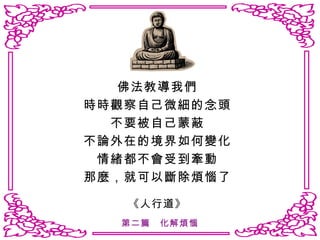 佛法教導我們 時時觀察自己微細的念頭 不要被自己蒙蔽 不論外在的境界如何變化 情緒都不會受到牽動 那麼，就可以斷除煩惱了 《人行道》 第二篇　化解煩惱 