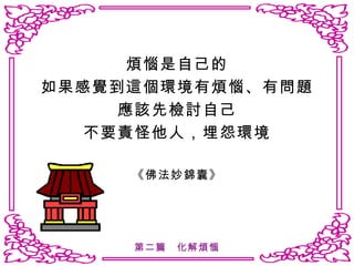 煩惱是自己的 如果感覺到這個環境有煩惱、有問題 應該先檢討自己 不要責怪他人，埋怨環境 《佛法妙錦囊》 第二篇　化解煩惱 