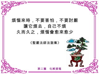 煩惱來時，不要害怕，不要討厭 讓它煩去，自己不煩 久而久之，煩惱會愈來愈少 《聖嚴法師法鼓集》 第二篇　化解煩惱 