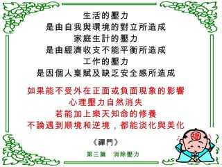 生活的壓力 是由自我與環境的對立所造成 家庭生計的壓力 是由經濟收支不能平衡所造成 工作的壓力 是因個人稟賦及缺乏安全感所造成 如果能不受外在正面或負面現象的影響 心理壓力自然消失 若能加上樂天知命的修養 不論遇到順境和逆境，都能淡化與美化 《禪門》 第三篇　消除壓力 