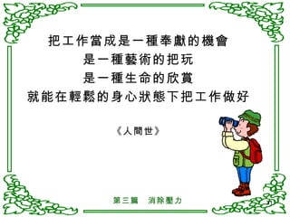 把工作當成是一種奉獻的機會 是一種藝術的把玩 是一種生命的欣賞 就能在輕鬆的身心狀態下把工作做好 《人間世》 第三篇　消除壓力 