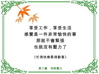 享受工作，享受生活 感覺是一件非常愉快的事 那就不會緊張 也就沒有壓力了 《忙得快樂累得歡喜》 第三篇　消除壓力 