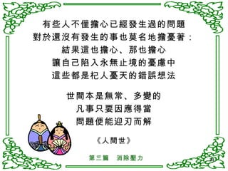 有些人不僅擔心已經發生過的問題 對於還沒有發生的事也莫名地擔憂著： 結果這也擔心、那也擔心 讓自己陷入永無止境的憂慮中 這些都是杞人憂天的錯誤想法 世間本是無常、多變的 凡事只要因應得當 問題便能迎刃而解 《人間世》 第三篇　消除壓力 